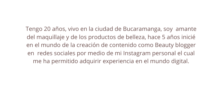 Tengo 20 años vivo en la ciudad de Bucaramanga soy amante del maquillaje y de los productos de belleza hace 5 años inicié en el mundo de la creación de contenido como Beauty blogger en redes sociales por medio de mi Instagram personal el cual me ha permitido adquirir experiencia en el mundo digital